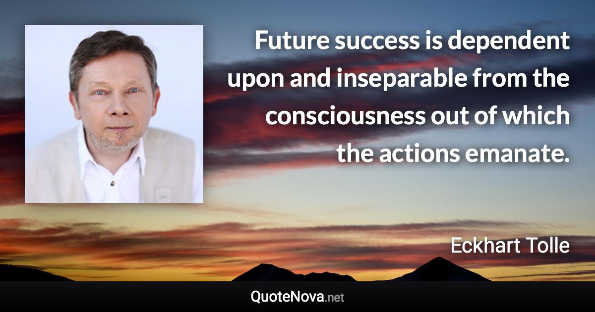 Future success is dependent upon and inseparable from the consciousness out of which the actions emanate. - Eckhart Tolle quote