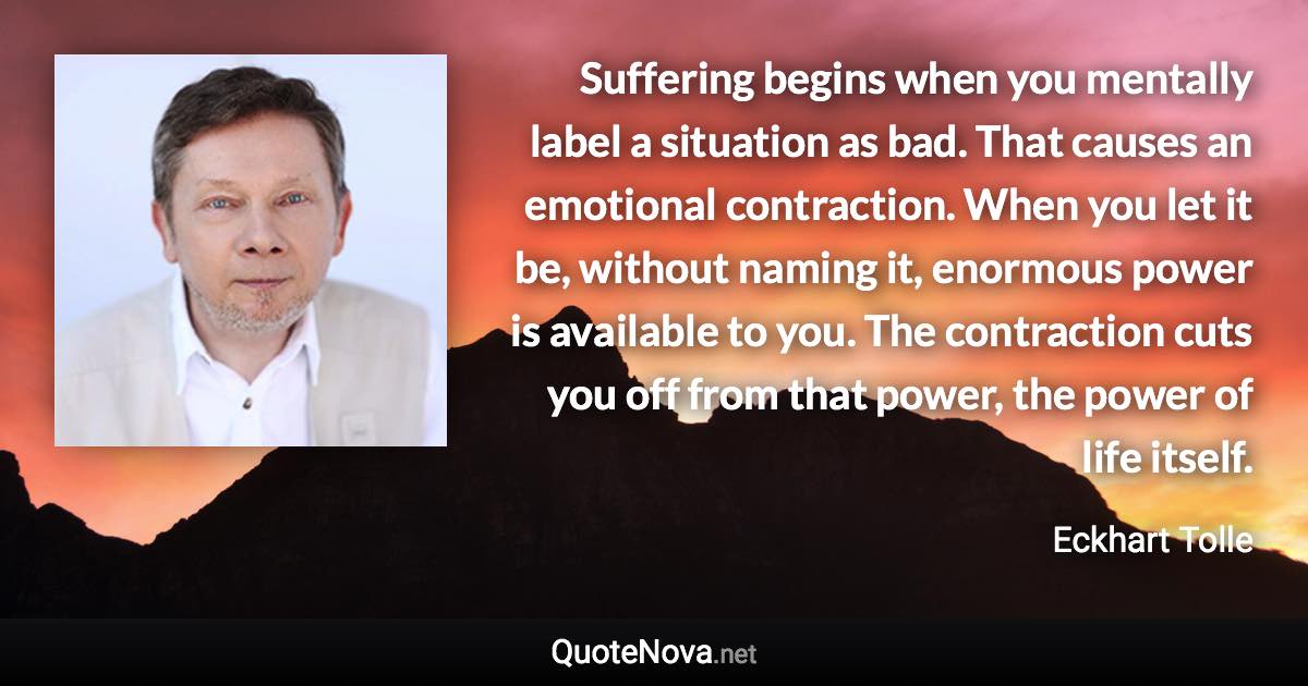 Suffering begins when you mentally label a situation as bad. That causes an emotional contraction. When you let it be, without naming it, enormous power is available to you. The contraction cuts you off from that power, the power of life itself. - Eckhart Tolle quote