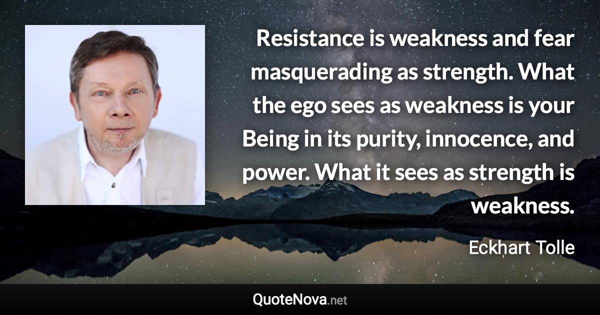 Resistance is weakness and fear masquerading as strength. What the ego sees as weakness is your Being in its purity, innocence, and power. What it sees as strength is weakness. - Eckhart Tolle quote