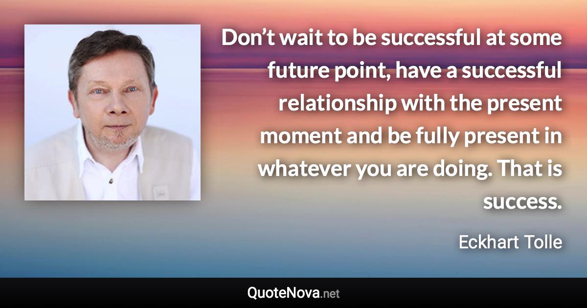 Don’t wait to be successful at some future point, have a successful relationship with the present moment and be fully present in whatever you are doing. That is success. - Eckhart Tolle quote