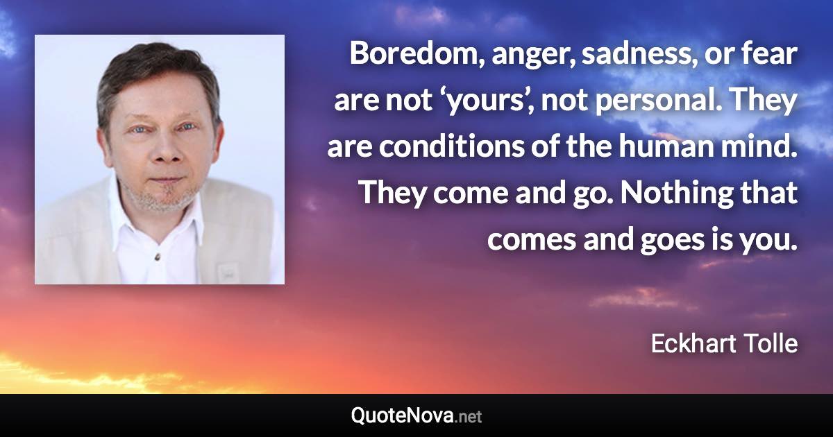 Boredom, anger, sadness, or fear are not ‘yours’, not personal. They are conditions of the human mind. They come and go. Nothing that comes and goes is you. - Eckhart Tolle quote