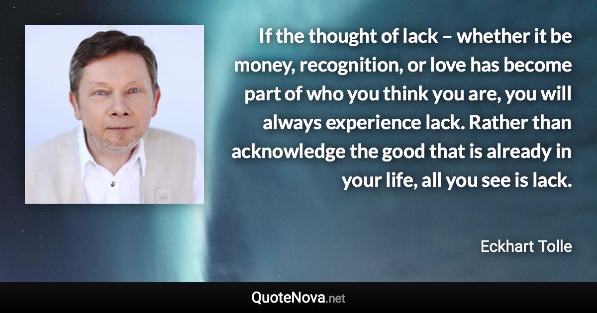 If the thought of lack – whether it be money, recognition, or love has become part of who you think you are, you will always experience lack. Rather than acknowledge the good that is already in your life, all you see is lack. - Eckhart Tolle quote