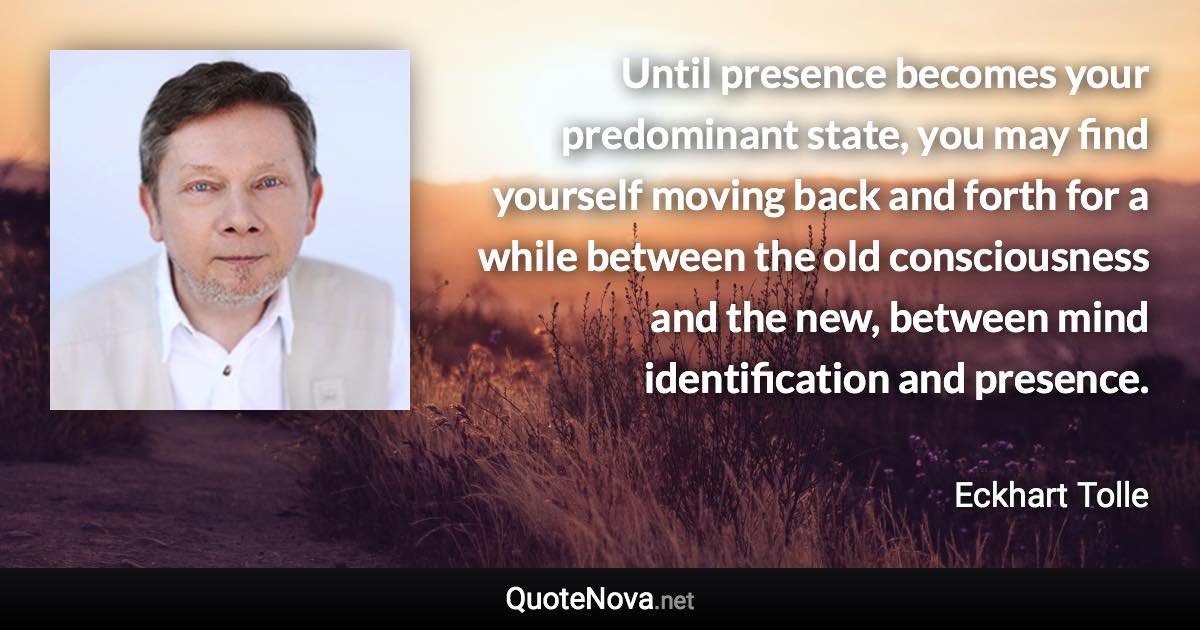 Until presence becomes your predominant state, you may find yourself moving back and forth for a while between the old consciousness and the new, between mind identification and presence. - Eckhart Tolle quote