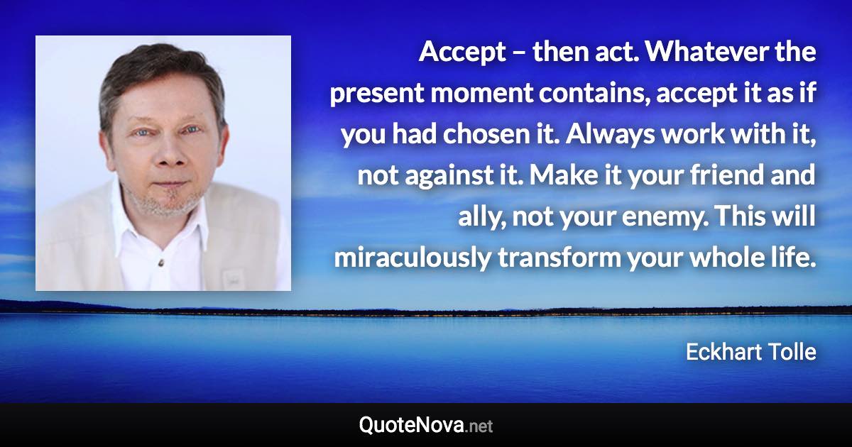 Accept – then act. Whatever the present moment contains, accept it as if you had chosen it. Always work with it, not against it. Make it your friend and ally, not your enemy. This will miraculously transform your whole life. - Eckhart Tolle quote