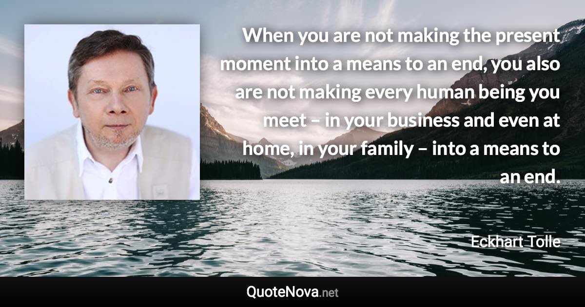 When you are not making the present moment into a means to an end, you also are not making every human being you meet – in your business and even at home, in your family – into a means to an end. - Eckhart Tolle quote