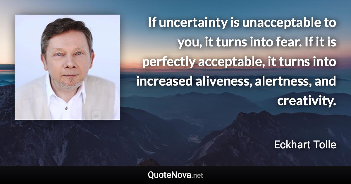 If uncertainty is unacceptable to you, it turns into fear. If it is perfectly acceptable, it turns into increased aliveness, alertness, and creativity. - Eckhart Tolle quote