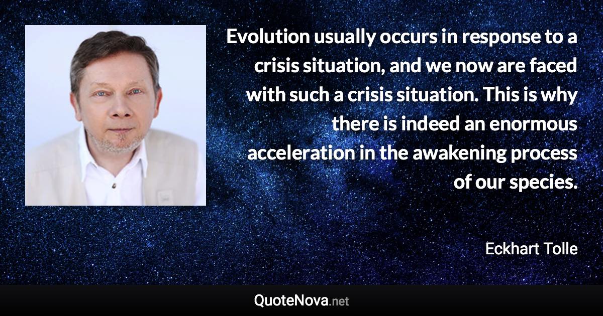 Evolution usually occurs in response to a crisis situation, and we now are faced with such a crisis situation. This is why there is indeed an enormous acceleration in the awakening process of our species. - Eckhart Tolle quote