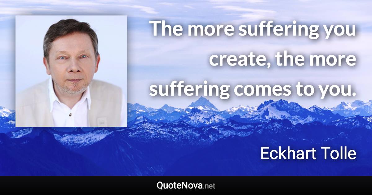 The more suffering you create, the more suffering comes to you. - Eckhart Tolle quote