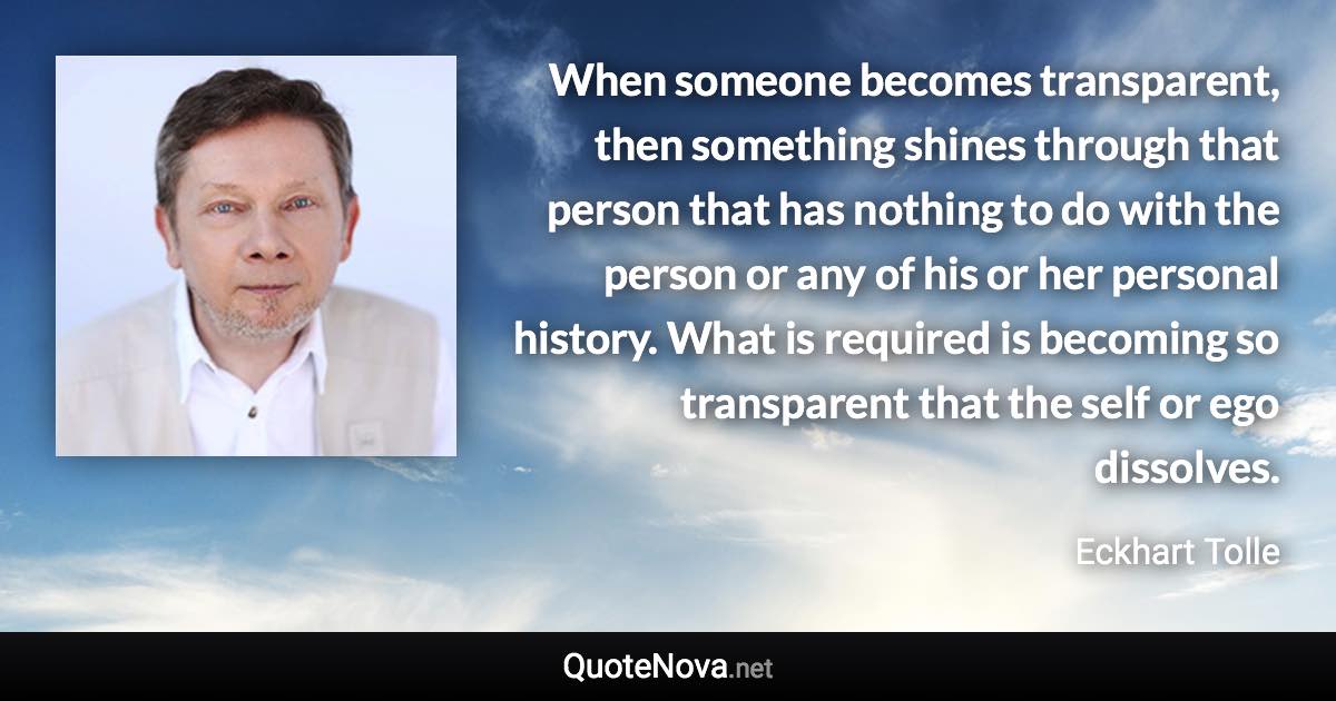 When someone becomes transparent, then something shines through that person that has nothing to do with the person or any of his or her personal history. What is required is becoming so transparent that the self or ego dissolves. - Eckhart Tolle quote