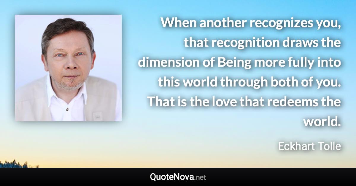 When another recognizes you, that recognition draws the dimension of Being more fully into this world through both of you. That is the love that redeems the world. - Eckhart Tolle quote