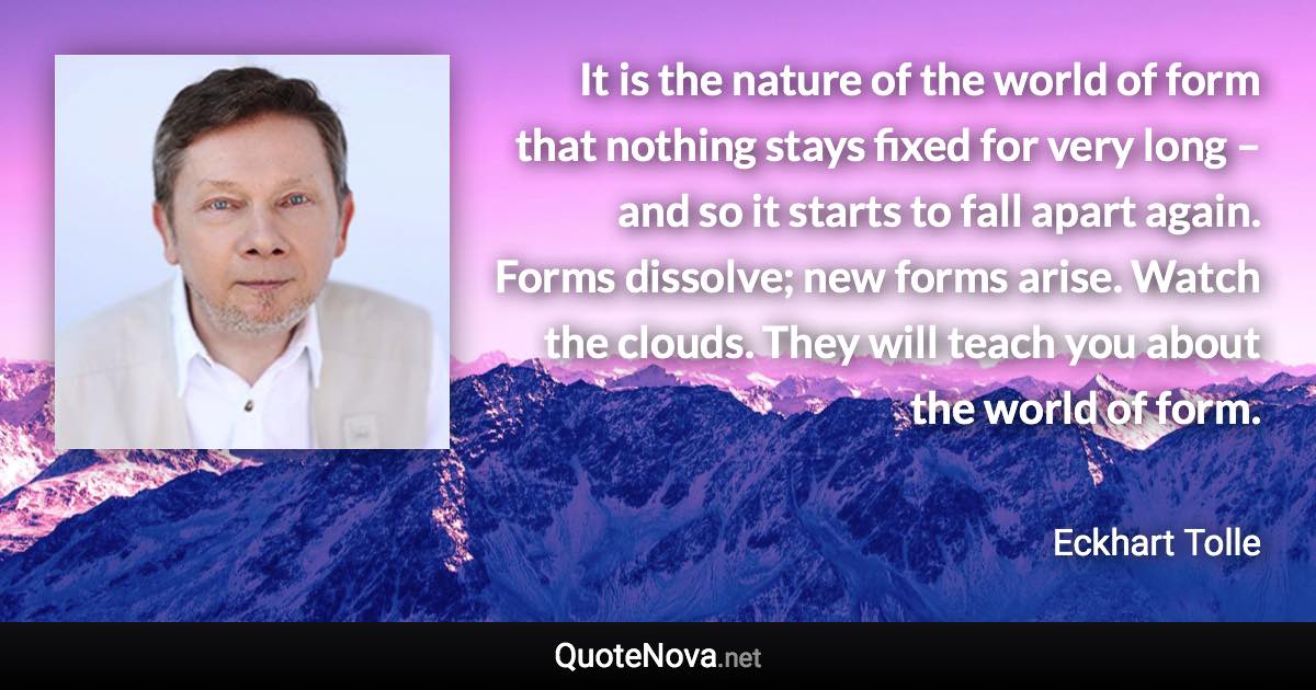 It is the nature of the world of form that nothing stays fixed for very long – and so it starts to fall apart again. Forms dissolve; new forms arise. Watch the clouds. They will teach you about the world of form. - Eckhart Tolle quote