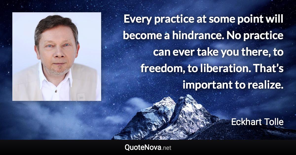 Every practice at some point will become a hindrance. No practice can ever take you there, to freedom, to liberation. That’s important to realize. - Eckhart Tolle quote