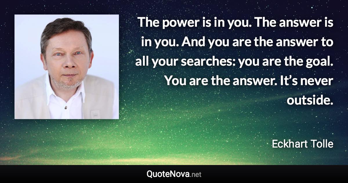 The power is in you. The answer is in you. And you are the answer to all your searches: you are the goal. You are the answer. It’s never outside. - Eckhart Tolle quote