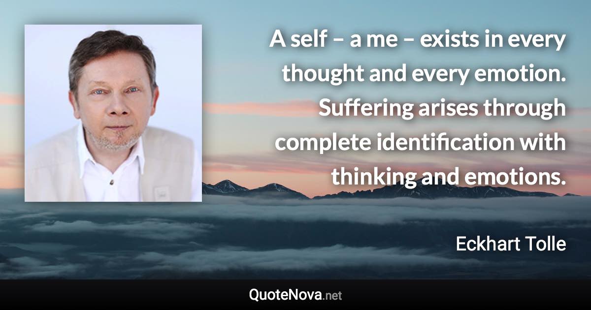 A self – a me – exists in every thought and every emotion. Suffering arises through complete identification with thinking and emotions. - Eckhart Tolle quote