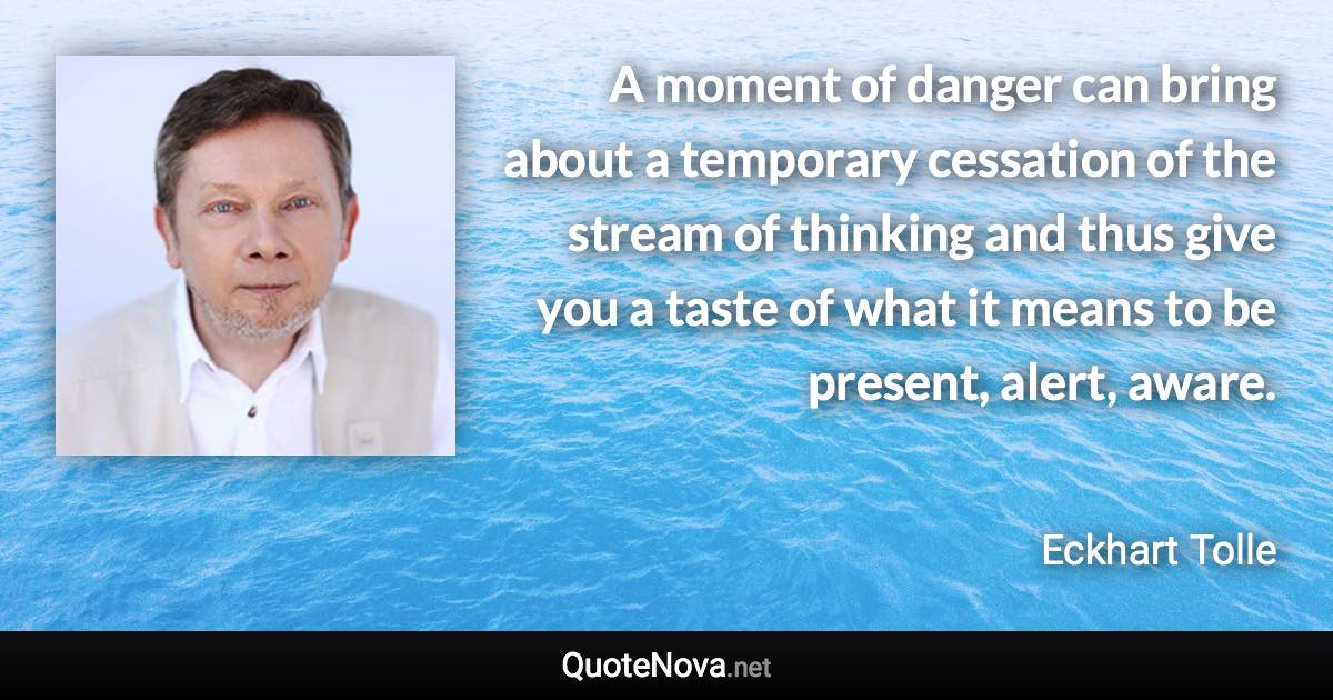 A moment of danger can bring about a temporary cessation of the stream of thinking and thus give you a taste of what it means to be present, alert, aware. - Eckhart Tolle quote