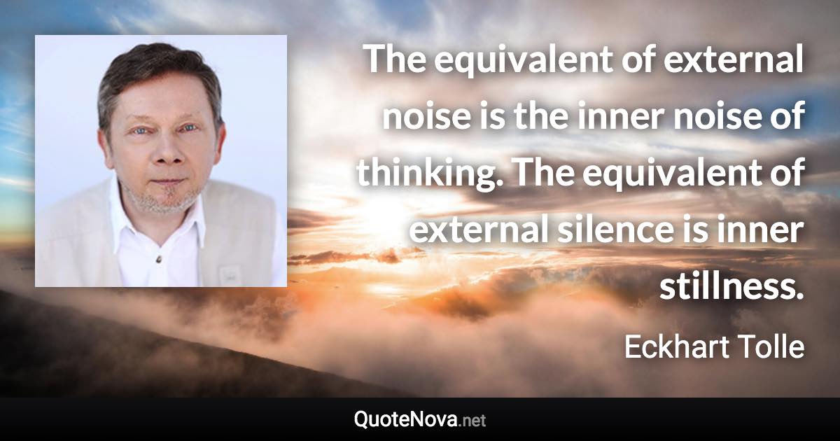 The equivalent of external noise is the inner noise of thinking. The equivalent of external silence is inner stillness. - Eckhart Tolle quote