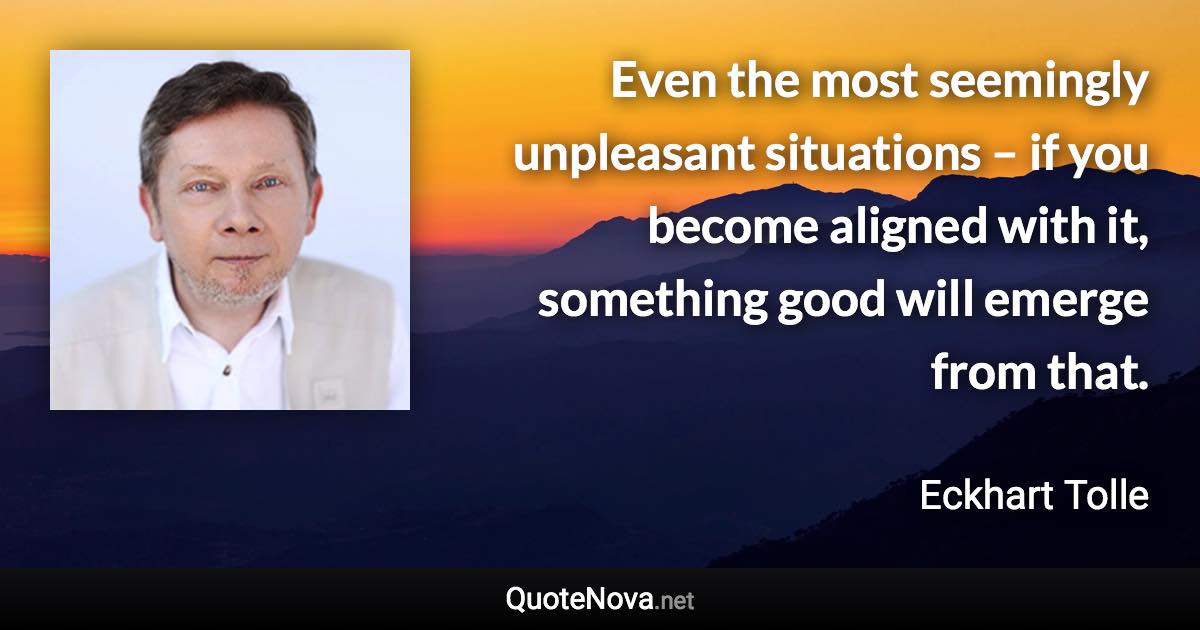 Even the most seemingly unpleasant situations – if you become aligned with it, something good will emerge from that. - Eckhart Tolle quote