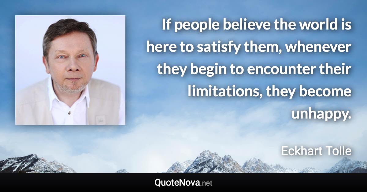 If people believe the world is here to satisfy them, whenever they begin to encounter their limitations, they become unhappy. - Eckhart Tolle quote