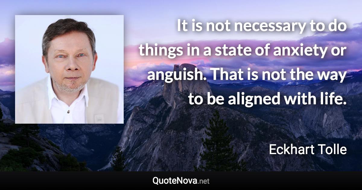 It is not necessary to do things in a state of anxiety or anguish. That is not the way to be aligned with life. - Eckhart Tolle quote