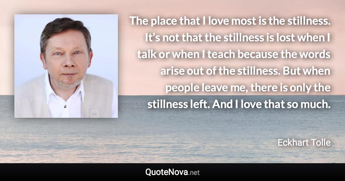 The place that I love most is the stillness. It’s not that the stillness is lost when I talk or when I teach because the words arise out of the stillness. But when people leave me, there is only the stillness left. And I love that so much. - Eckhart Tolle quote