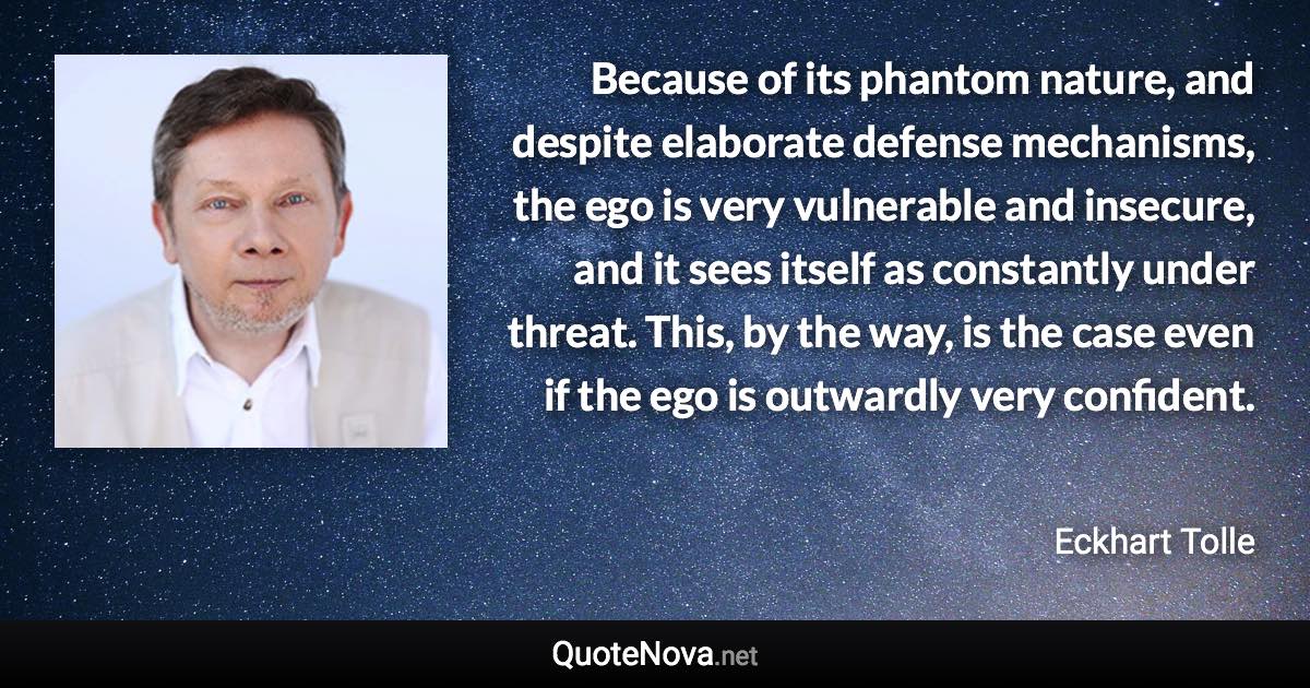 Because of its phantom nature, and despite elaborate defense mechanisms, the ego is very vulnerable and insecure, and it sees itself as constantly under threat. This, by the way, is the case even if the ego is outwardly very confident. - Eckhart Tolle quote