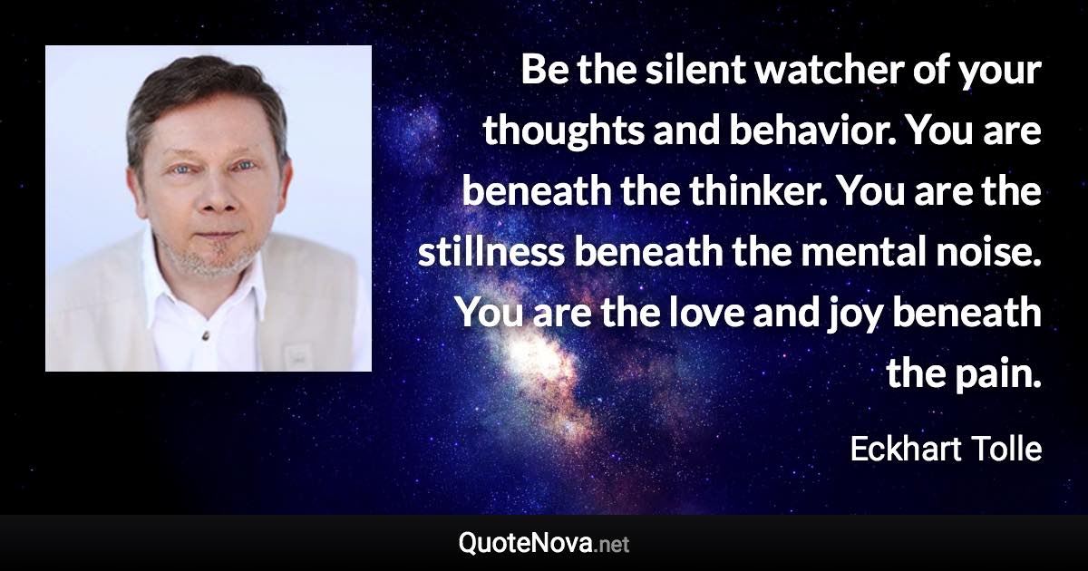 Be the silent watcher of your thoughts and behavior. You are beneath the thinker. You are the stillness beneath the mental noise. You are the love and joy beneath the pain. - Eckhart Tolle quote