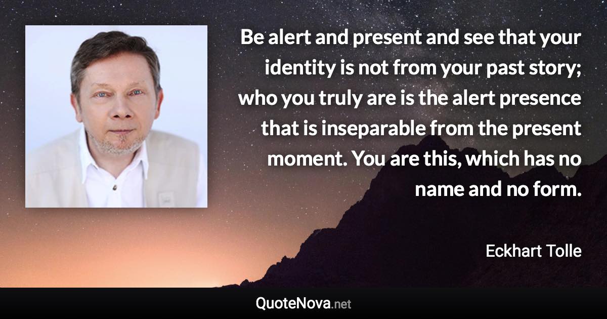 Be alert and present and see that your identity is not from your past story; who you truly are is the alert presence that is inseparable from the present moment. You are this, which has no name and no form. - Eckhart Tolle quote