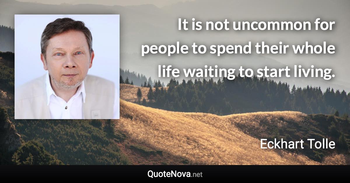 It is not uncommon for people to spend their whole life waiting to start living. - Eckhart Tolle quote