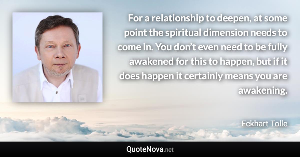 For a relationship to deepen, at some point the spiritual dimension needs to come in. You don’t even need to be fully awakened for this to happen, but if it does happen it certainly means you are awakening. - Eckhart Tolle quote