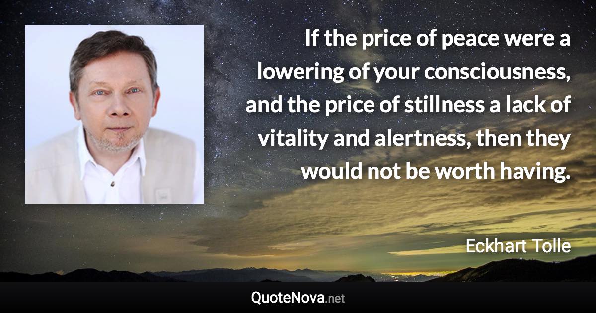 If the price of peace were a lowering of your consciousness, and the price of stillness a lack of vitality and alertness, then they would not be worth having. - Eckhart Tolle quote