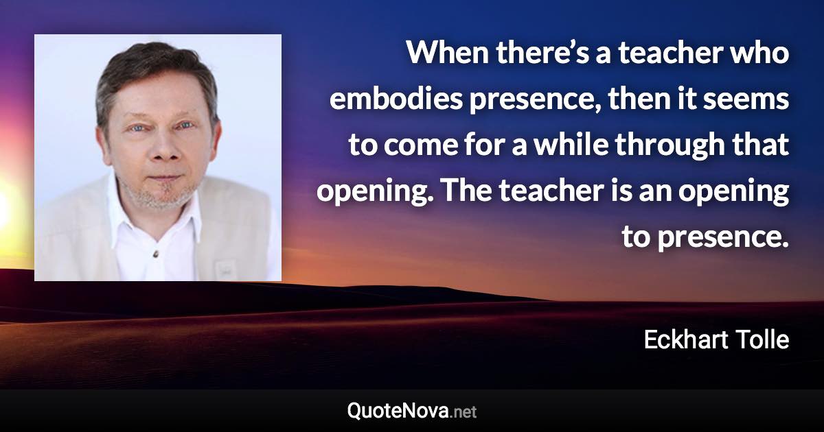 When there’s a teacher who embodies presence, then it seems to come for a while through that opening. The teacher is an opening to presence. - Eckhart Tolle quote