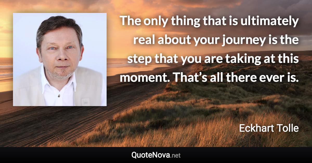 The only thing that is ultimately real about your journey is the step that you are taking at this moment. That’s all there ever is. - Eckhart Tolle quote