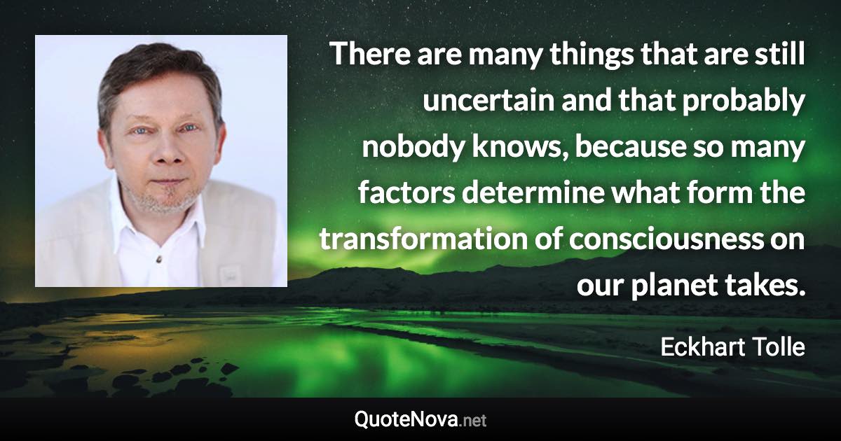 There are many things that are still uncertain and that probably nobody knows, because so many factors determine what form the transformation of consciousness on our planet takes. - Eckhart Tolle quote