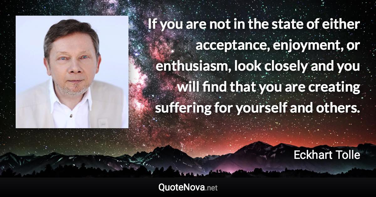 If you are not in the state of either acceptance, enjoyment, or enthusiasm, look closely and you will find that you are creating suffering for yourself and others. - Eckhart Tolle quote