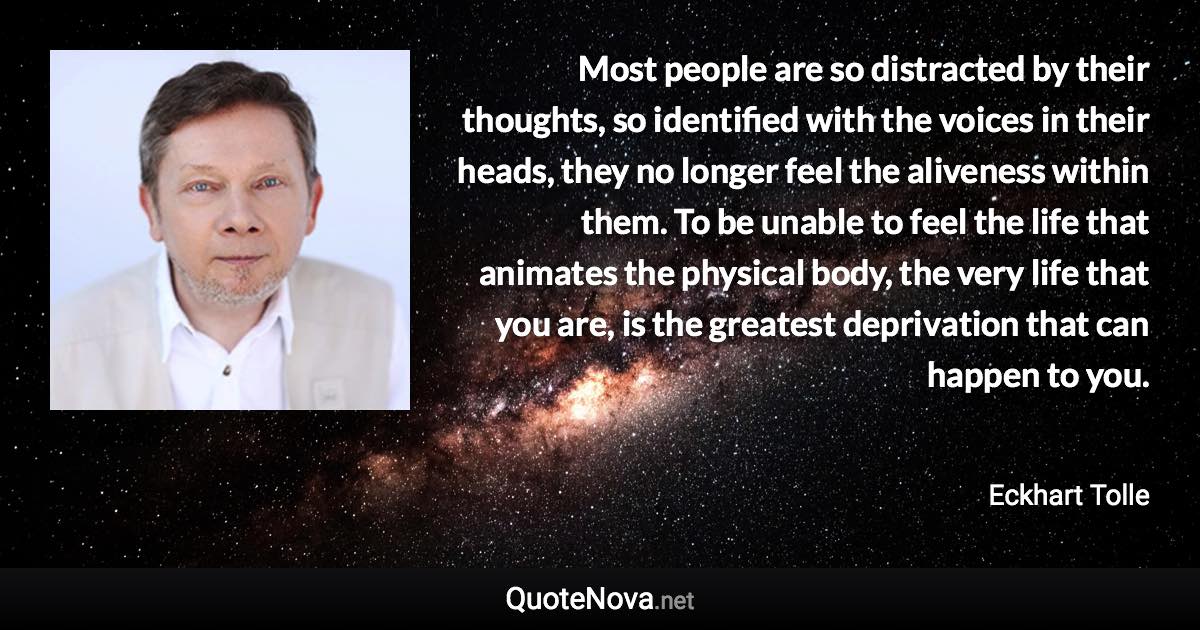 Most people are so distracted by their thoughts, so identified with the voices in their heads, they no longer feel the aliveness within them. To be unable to feel the life that animates the physical body, the very life that you are, is the greatest deprivation that can happen to you. - Eckhart Tolle quote