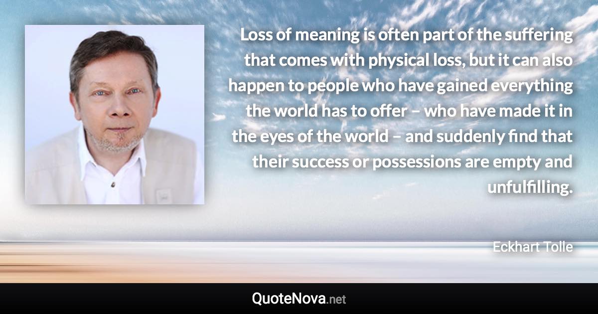 Loss of meaning is often part of the suffering that comes with physical loss, but it can also happen to people who have gained everything the world has to offer – who have made it in the eyes of the world – and suddenly find that their success or possessions are empty and unfulfilling. - Eckhart Tolle quote