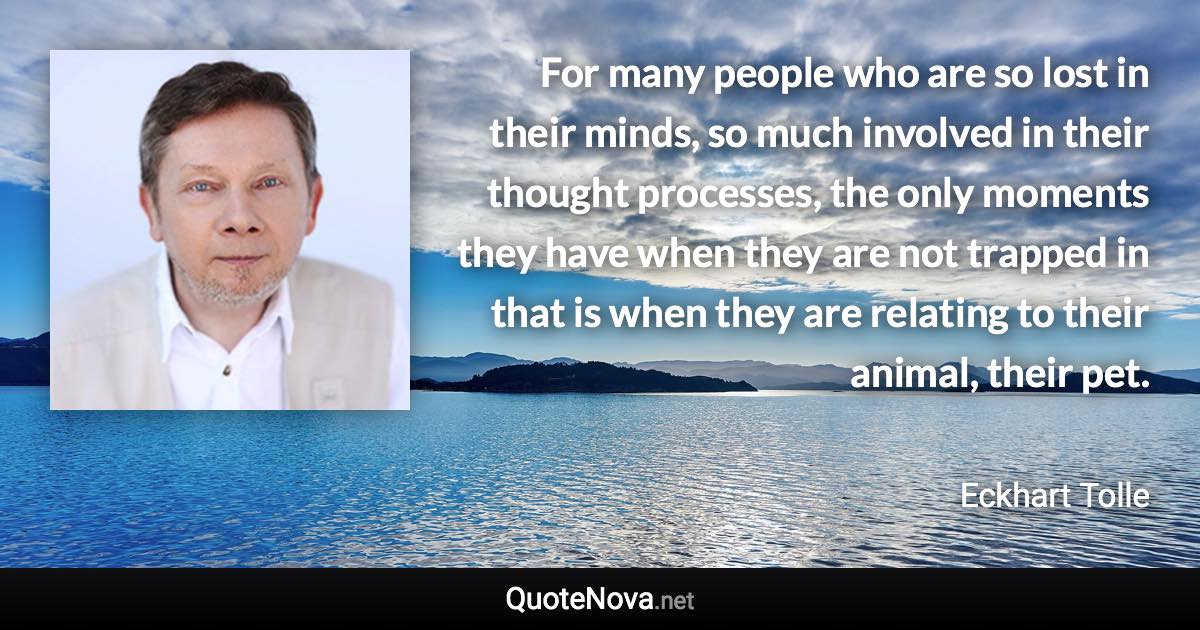 For many people who are so lost in their minds, so much involved in their thought processes, the only moments they have when they are not trapped in that is when they are relating to their animal, their pet. - Eckhart Tolle quote