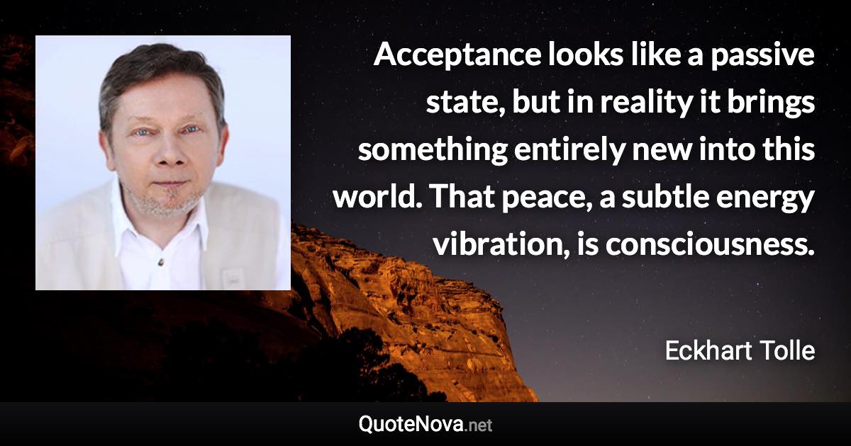 Acceptance looks like a passive state, but in reality it brings something entirely new into this world. That peace, a subtle energy vibration, is consciousness. - Eckhart Tolle quote