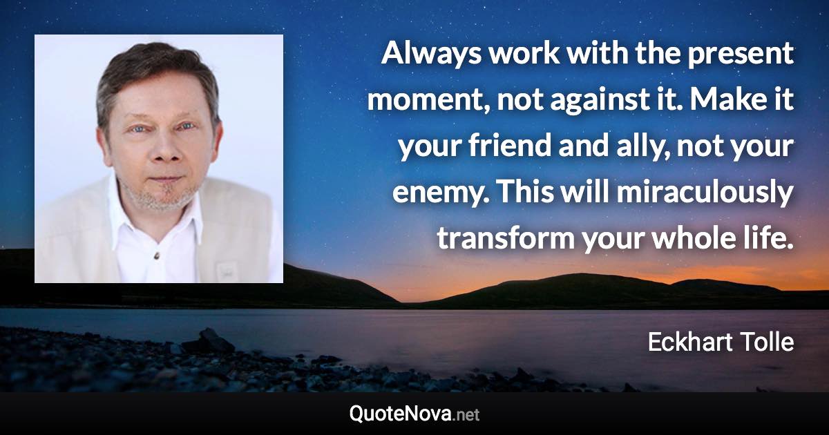 Always work with the present moment, not against it. Make it your friend and ally, not your enemy. This will miraculously transform your whole life. - Eckhart Tolle quote
