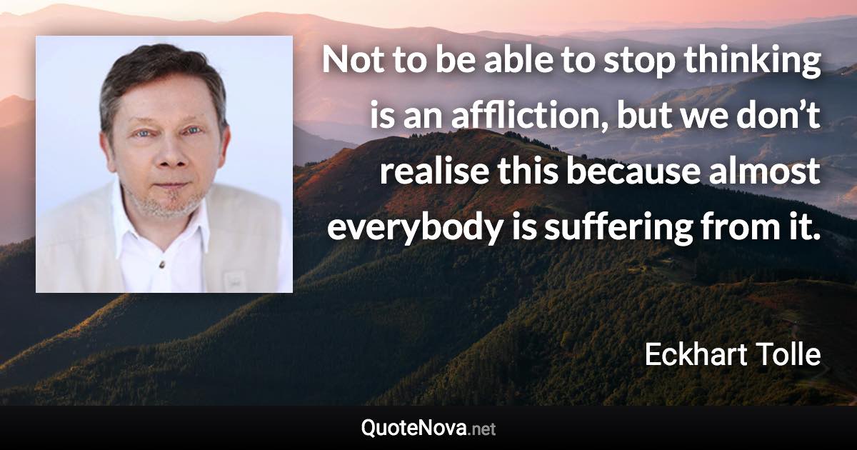 Not to be able to stop thinking is an affliction, but we don’t realise this because almost everybody is suffering from it. - Eckhart Tolle quote