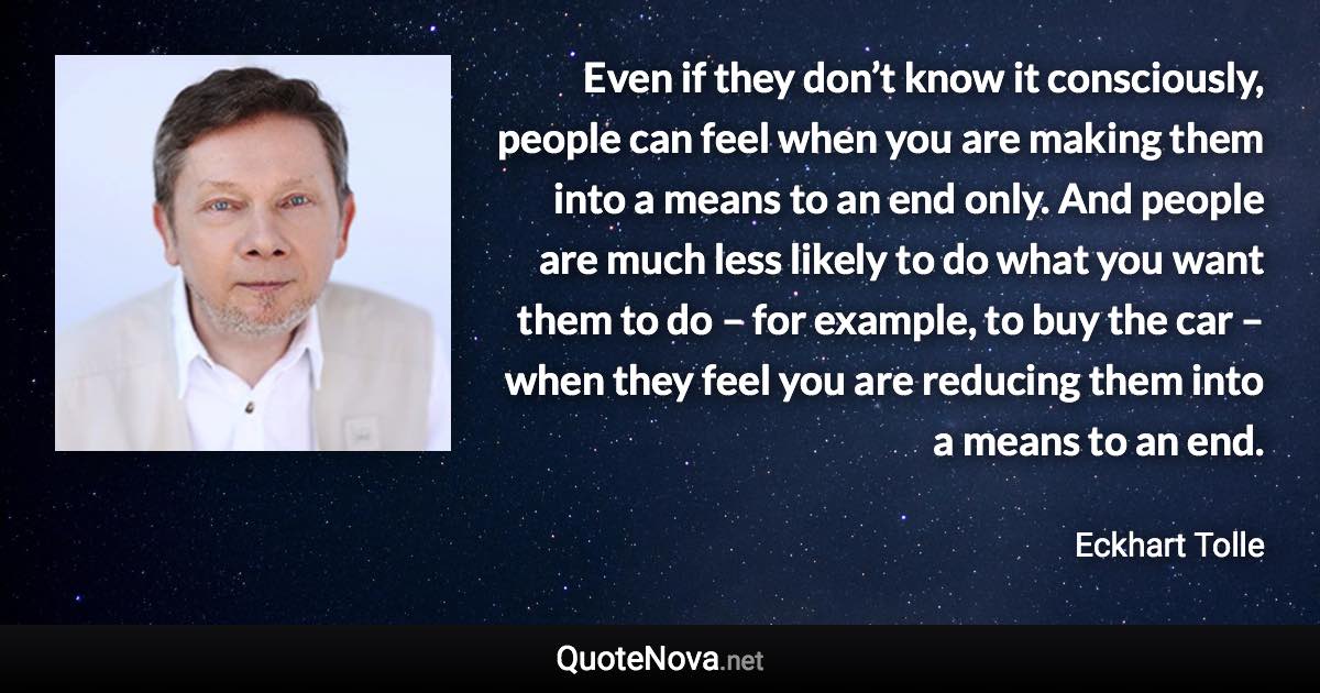 Even if they don’t know it consciously, people can feel when you are making them into a means to an end only. And people are much less likely to do what you want them to do – for example, to buy the car – when they feel you are reducing them into a means to an end. - Eckhart Tolle quote