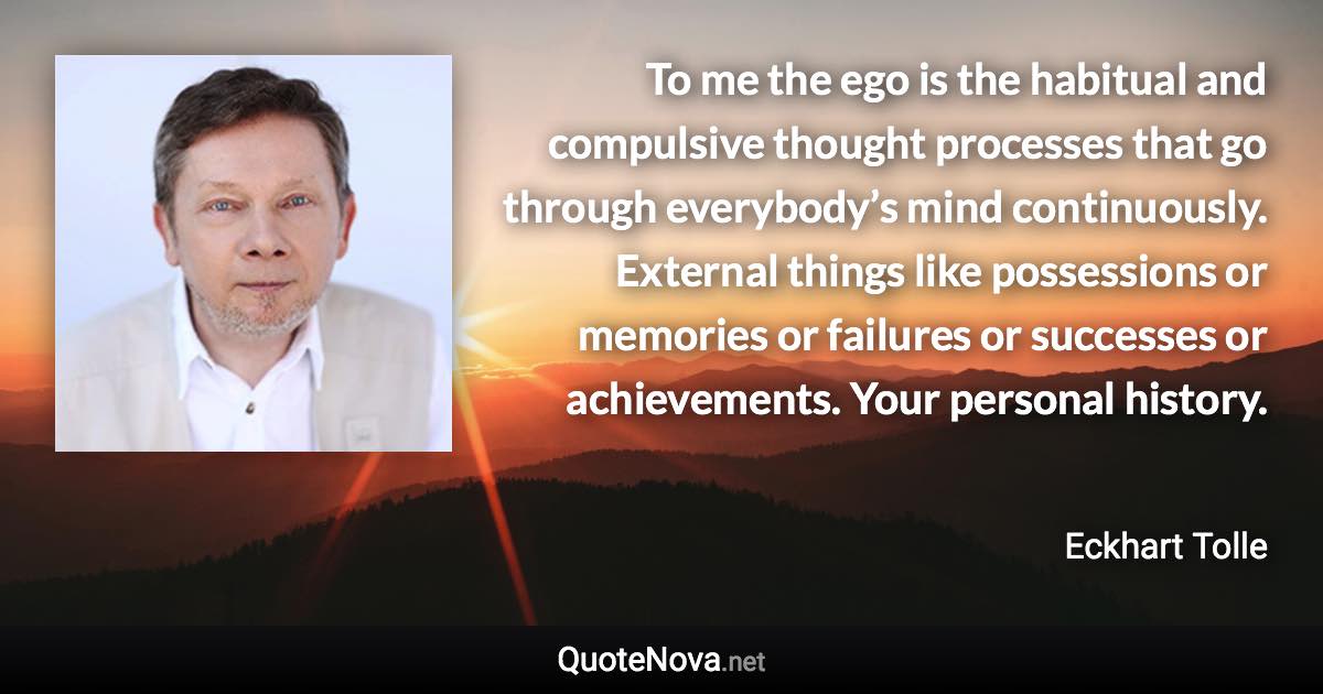 To me the ego is the habitual and compulsive thought processes that go through everybody’s mind continuously. External things like possessions or memories or failures or successes or achievements. Your personal history. - Eckhart Tolle quote