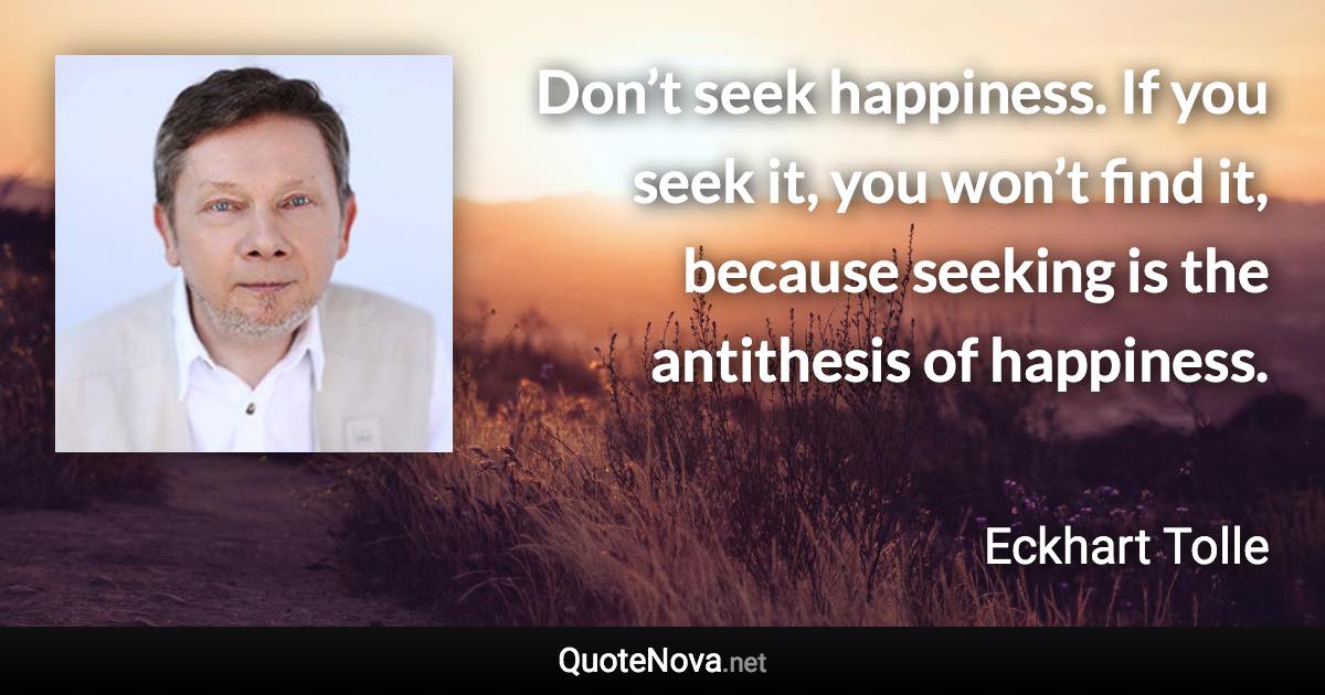 Don’t seek happiness. If you seek it, you won’t find it, because seeking is the antithesis of happiness. - Eckhart Tolle quote