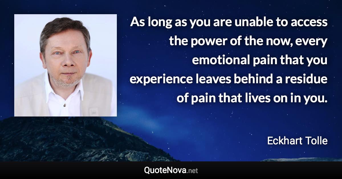 As long as you are unable to access the power of the now, every emotional pain that you experience leaves behind a residue of pain that lives on in you. - Eckhart Tolle quote