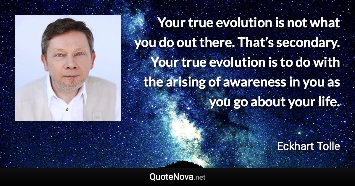 Your true evolution is not what you do out there. That’s secondary. Your true evolution is to do with the arising of awareness in you as you go about your life. - Eckhart Tolle quote