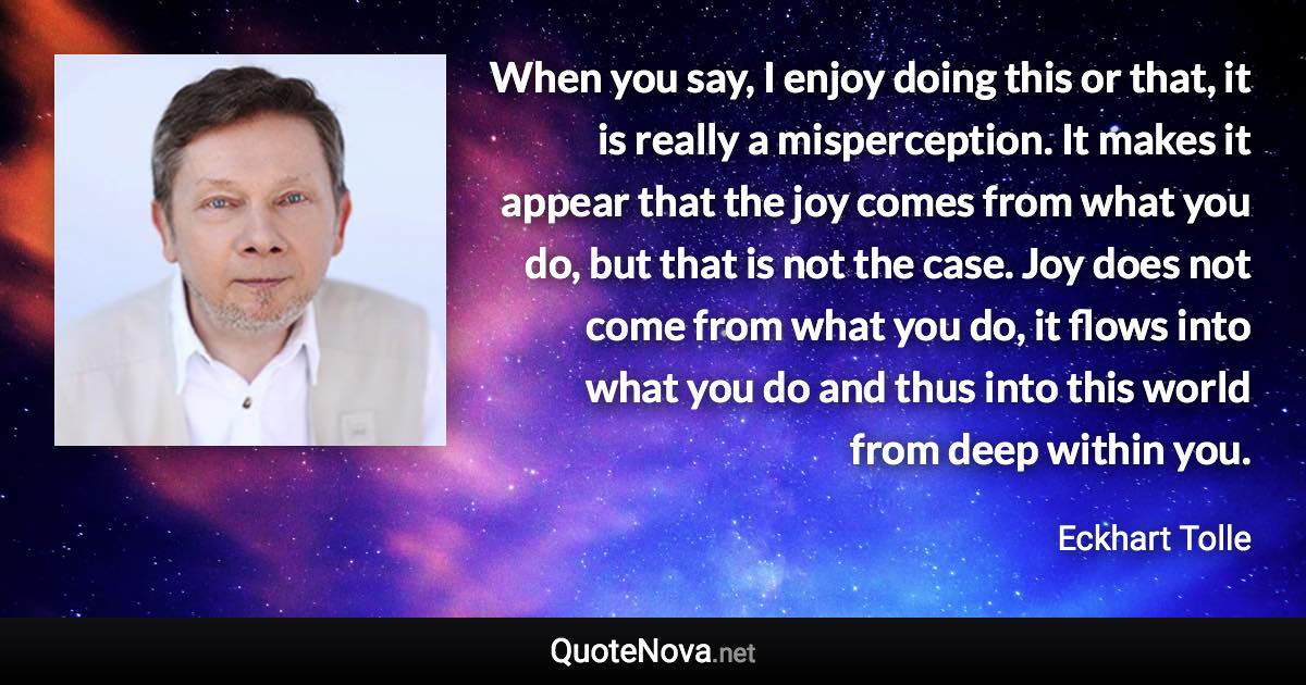 When you say, I enjoy doing this or that, it is really a misperception. It makes it appear that the joy comes from what you do, but that is not the case. Joy does not come from what you do, it flows into what you do and thus into this world from deep within you. - Eckhart Tolle quote