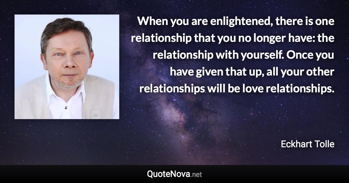 When you are enlightened, there is one relationship that you no longer have: the relationship with yourself. Once you have given that up, all your other relationships will be love relationships. - Eckhart Tolle quote