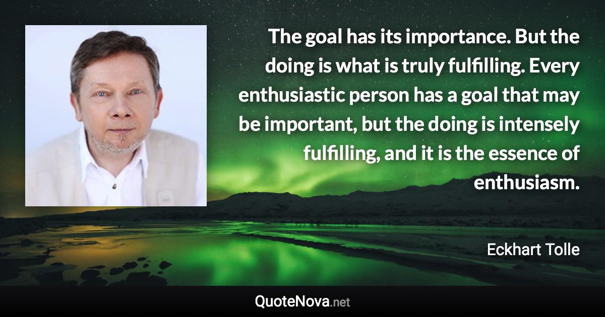 The goal has its importance. But the doing is what is truly fulfilling. Every enthusiastic person has a goal that may be important, but the doing is intensely fulfilling, and it is the essence of enthusiasm. - Eckhart Tolle quote