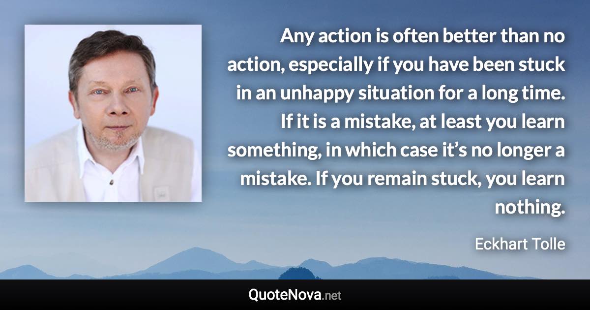 Any action is often better than no action, especially if you have been stuck in an unhappy situation for a long time. If it is a mistake, at least you learn something, in which case it’s no longer a mistake. If you remain stuck, you learn nothing. - Eckhart Tolle quote