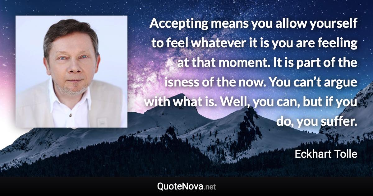 Accepting means you allow yourself to feel whatever it is you are feeling at that moment. It is part of the isness of the now. You can’t argue with what is. Well, you can, but if you do, you suffer. - Eckhart Tolle quote